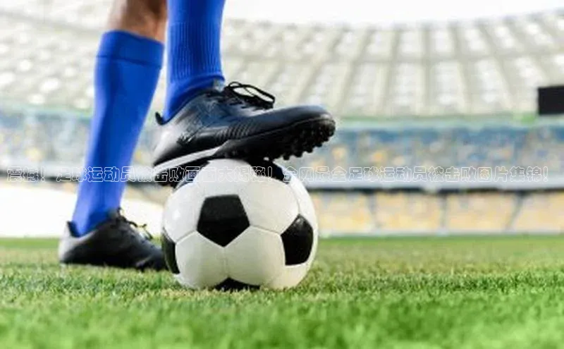 333体育手机版入口携程震撼！足球运动员被击败画面大揭秘！全网最全足球运动员被击败图片集锦！