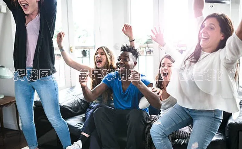 333体育平台网页版百度安全社区“揭秘国家著名足球明星，他们都是谁？”