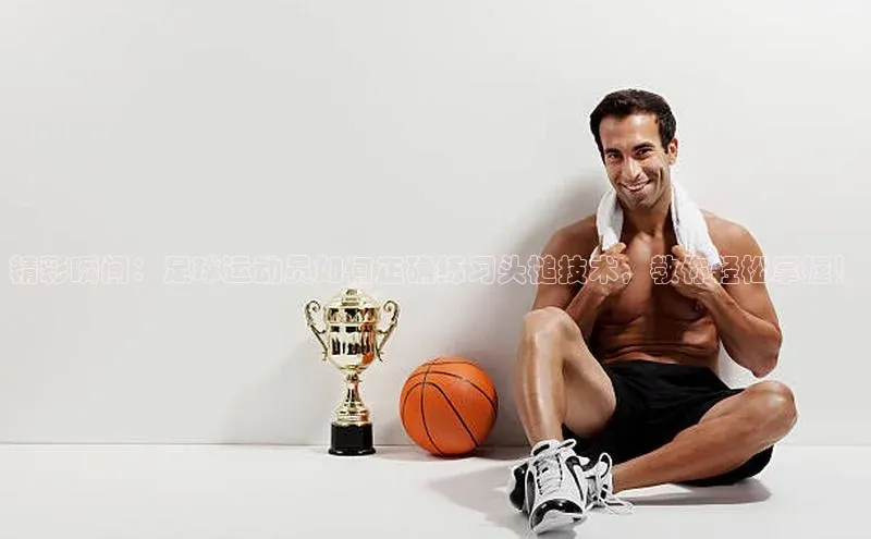 333体育官网下载百度 H5精彩瞬间：足球运动员如何正确练习头槌技术，教你轻松掌握！