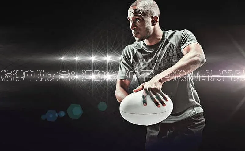 333体育手机版宇信科技旋律中的力量：运动赛事中不可或缺的背景音乐