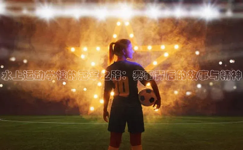 333体育官网入口江铃新能源水上运动学校的冠军之路：赛事背后的故事与精神