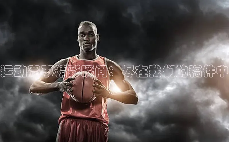 运动赛事精彩瞬间：尽在我们的稿件中