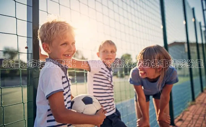 新疆城市活力展现：乌鲁木齐游泳运动赛事精彩纷呈