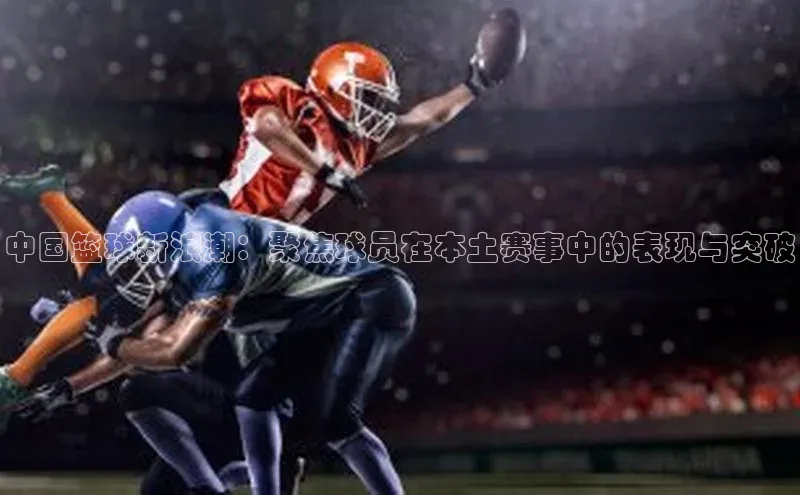 中国篮球新浪潮：聚焦球员在本土赛事中的表现与突破