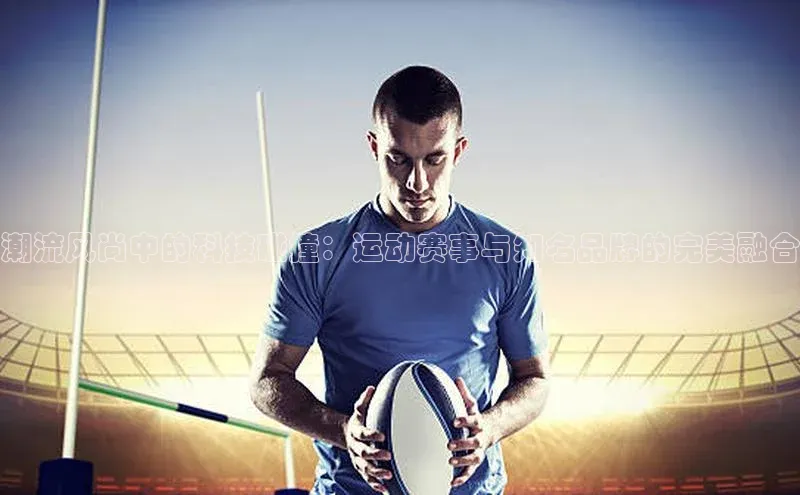 潮流风尚中的科技碰撞：运动赛事与知名品牌的完美融合