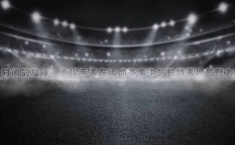 时间的旋律：天梭手表在运动赛事中的独特表现与魅力