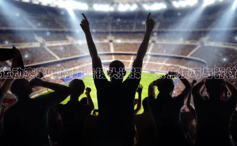 运动赛事中的最佳镜头选择：聚焦技巧与器材