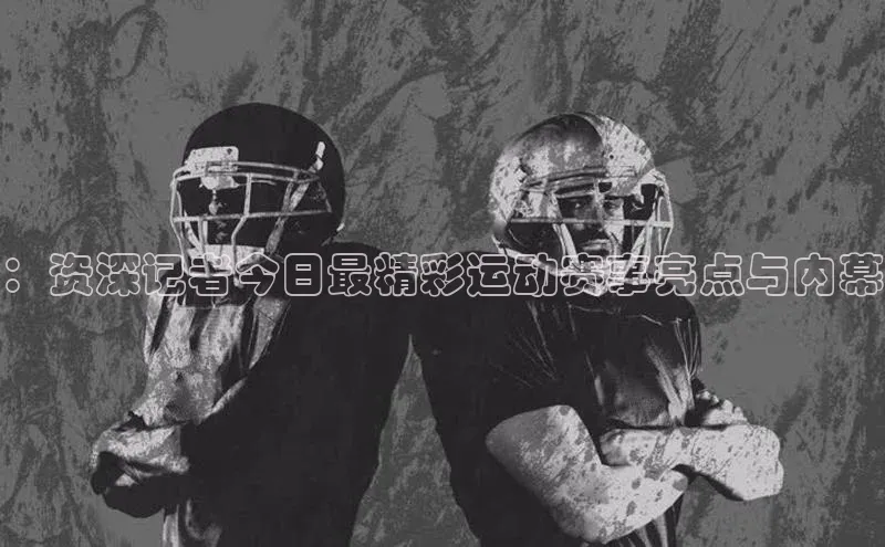 ：资深记者今日最精彩运动赛事亮点与内幕